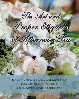 The Art and Proper Etiquette of Afternoon Tea: Includes Section on Organic and Whole Foods along with Healthy Tea Recipes by Petrotta, Bernadette Michelle