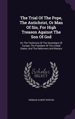 The Trial Of The Pope, The Antichrist, Or Man Of Sin, For High Treason Against The Son Of God: On The Testimony Of The Sovereigns Of Europe, The Presi by Norton, Herman Albert
