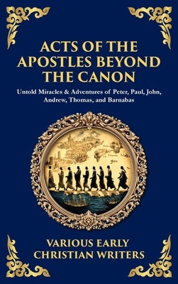 Acts of the Apostles Beyond the Canon: Untold Miracles & Adventures of Peter, Paul, John, Andrew, Thomas, and Barnabas (Deluxe Hardbound Edition) by Writers, Early Christian