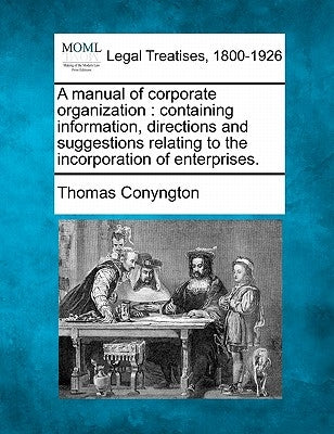 A Manual of Corporate Organization: Containing Information, Directions and Suggestions Relating to the Incorporation of Enterprises. by Conyngton, Thomas