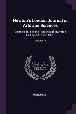 Newton's London Journal of Arts and Sciences: Being Record of the Progress of Invention As Applied to the Arts...; Volume 34 by Anonymous
