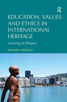 Education, Values and Ethics in International Heritage: Learning to Respect. Jeanette Atkinson by Atkinson, Jeanette