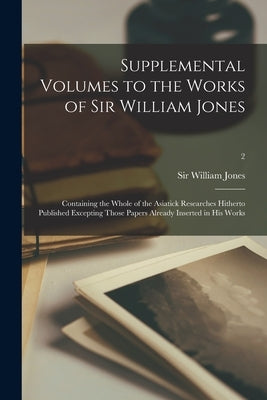 Supplemental Volumes to the Works of Sir William Jones: Containing the Whole of the Asiatick Researches Hitherto Published Excepting Those Papers Alre by Jones, William