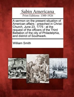 A Sermon on the Present Situation of American Affairs: Preached in Christ-Church, June 23, 1775: At the Request of the Officers of the Third Battalion by Smith, William