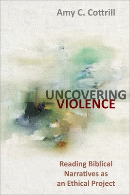 Uncovering Violence: Reading Biblical Narratives as an Ethical Project by Cottrill, Amy