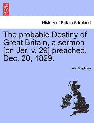 The Probable Destiny of Great Britain, a Sermon [on Jer. V. 29] Preached. Dec. 20, 1829. by Eagleton, John
