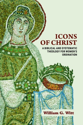Icons of Christ: A Biblical and Systematic Theology for Women's Ordination by Witt, William G.