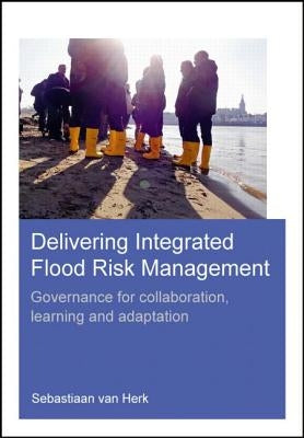 Delivering Integrated Flood Risk Management: Governance for Collaboration, Learning and Adaptation by Herk, Sebastiaan Van