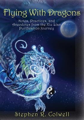 Flying With Dragons: Notes, Practices, and Anecdotes from the Xiu Lian Purification Journey by Colwell, Stephen R.