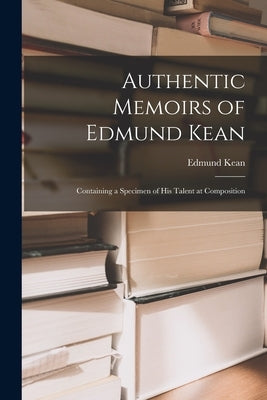 Authentic Memoirs of Edmund Kean: Containing a Specimen of His Talent at Composition by Kean, Edmund