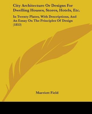 City Architecture Or Designs For Dwelling Houses, Stores, Hotels, Etc.: In Twenty Plates, With Descriptions, And An Essay On The Principles Of Design by Field, Marriott