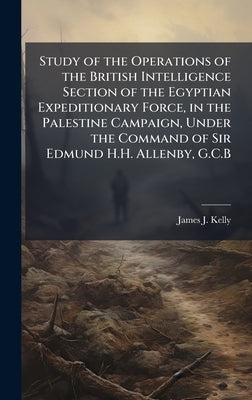 Study of the Operations of the British Intelligence Section of the Egyptian Expeditionary Force, in the Palestine Campaign, Under the Command of Sir E by Kelly, James J.