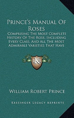 Prince's Manual Of Roses: Comprising The Most Complete History Of The Rose, Including Every Class, And All The Most Admirable Varieties That Have Appe by Prince, William Robert