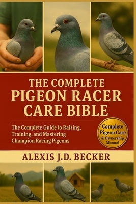 The Complete Pigeon Racer Care Bible: The Complete Guide to Raising, Training, and Mastering Champion Racing Pigeons by J. D. Becker, Alexis