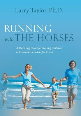Running with the Horses: A Parenting Guide for Raising Children to Be Servant-Leaders for Christ by Taylor Ph. D., Larry