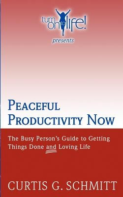 Peaceful Productivity Now: The Busy Person's Guide to Getting Things Done & Loving Life by Schmitt, Curtis G.