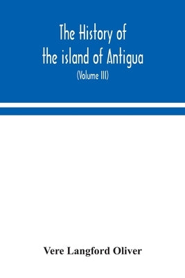 The history of the island of Antigua, one of the Leeward Caribbees in the West Indies, from the first settlement in 1635 to the present time (Volume I by Langford Oliver, Vere