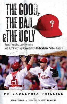 The Good, the Bad, & the Ugly: Philadelphia Phillies: Heart-Pounding, Jaw-Dropping, and Gut-Wrenching Moments from Philadelphia Phillies History by Zolecki, Todd