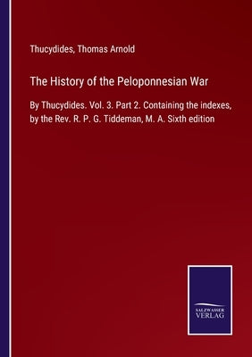 The History of the Peloponnesian War: By Thucydides. Vol. 3. Part 2. Containing the indexes, by the Rev. R. P. G. Tiddeman, M. A. Sixth edition by Thucydides