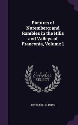 Pictures of Nuremberg; and Rambles in the Hills and Valleys of Franconia, Volume 1 by Whitling, Henry John
