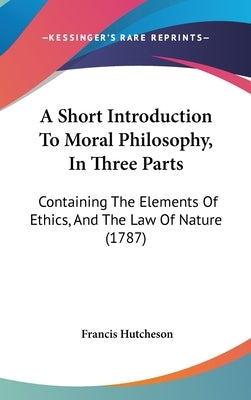 A Short Introduction To Moral Philosophy, In Three Parts: Containing The Elements Of Ethics, And The Law Of Nature (1787) by Hutcheson, Francis