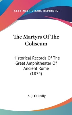 The Martyrs Of The Coliseum: Historical Records Of The Great Amphitheater Of Ancient Rome (1874) by O'Reilly, A. J.