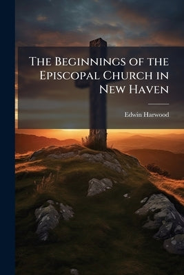 The Beginnings of the Episcopal Church in New Haven: A Discourse Delivered in Trinity Church, New Haven, December 30, 1894 by Harwood, Edwin