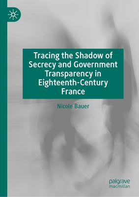Tracing the Shadow of Secrecy and Government Transparency in Eighteenth-Century France by Bauer, Nicole