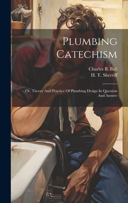 Plumbing Catechism: Or, Theory And Practice Of Plumbing Design In Question And Answer by Ball, Charles B.