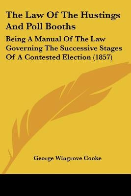 The Law Of The Hustings And Poll Booths: Being A Manual Of The Law Governing The Successive Stages Of A Contested Election (1857) by Cooke, George Wingrove