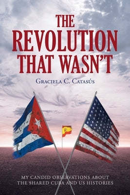 The Revolution that Wasn't: My Candid Observations about the Shared Cuba and US Histories by Catasã°s, Graciela C.