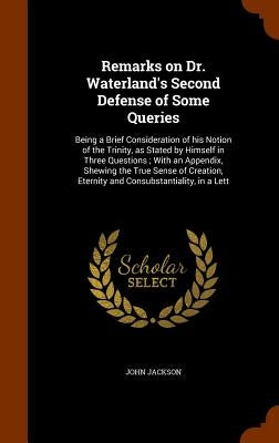Remarks on Dr. Waterland's Second Defense of Some Queries: Being a Brief Consideration of his Notion of the Trinity, as Stated by Himself in Three Que by Jackson, John