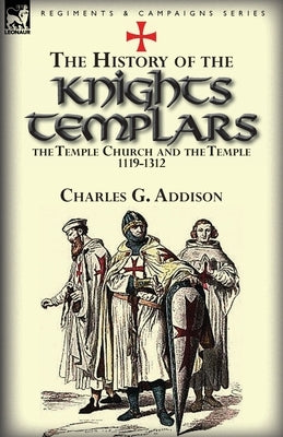 The History of the Knights Templars, the Temple Church, and the Temple, 1119-1312 by Addison, Charles G.