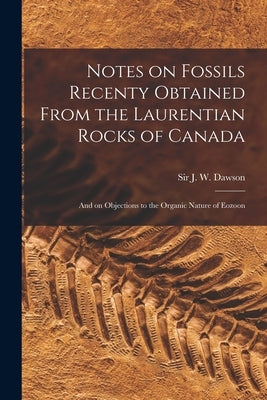 Notes on Fossils Recenty Obtained From the Laurentian Rocks of Canada [microform]: and on Objections to the Organic Nature of Eozoon by Dawson, J. W. (John William)