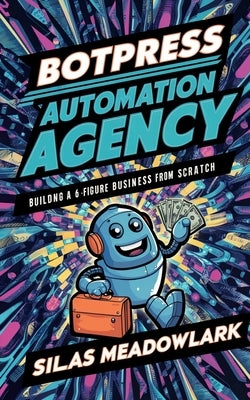 Botpress Automation Agency: Building a 6-Figure Business From Scratch by Meadowlark, Silas