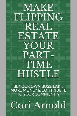 Make Flipping Real Estate Your Part-Time Hustle: BE YOUR OWN BOSS, EARN MORE MONEY and CONTRIBUTE to YOUR COMMUNITY by Arnold, Cori