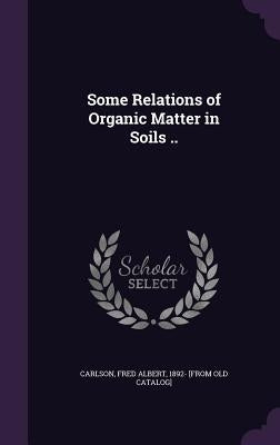 Some Relations of Organic Matter in Soils .. by Carlson, Fred Albert 1892- [From Old Ca