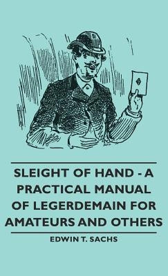 Sleight of Hand - A Practical Manual of Legerdemain for Amateurs and Others by Sachs, Edwin T.