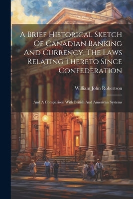 A Brief Historical Sketch Of Canadian Banking And Currency, The Laws Relating Thereto Since Confederation: And A Comparison With British And American by Robertson, William John