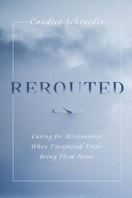 Rerouted: Caring for Missionaries When Unexpected Trials Bring Them Home by Schroeder, Candice