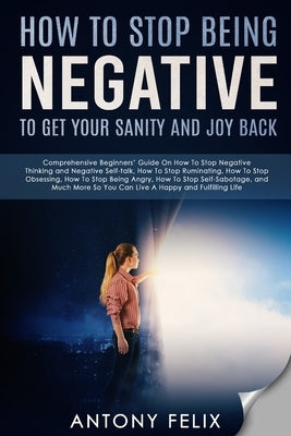 How To Stop Being Negative To Get Your Sanity And Joy Back: Comprehensive Beginners' Guide On How To Stop Negative Thinking by Felix, Antony