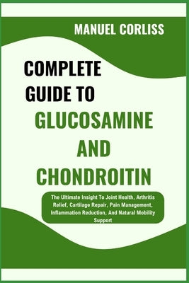 Complete Guide to Glucosamine and Chondroitin: The Ultimate Insight To Joint Health, Arthritis Relief, Cartilage Repair, Pain Management, Inflammation by Corliss, Manuel