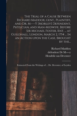 The Trial of a Cause Between Richard Maddox, Gent., Plaintiff, and Dr. M----y [Morley] Defendent, Physician, and Man-midwife, Before Sir Michael Foste by Maddox, Richard