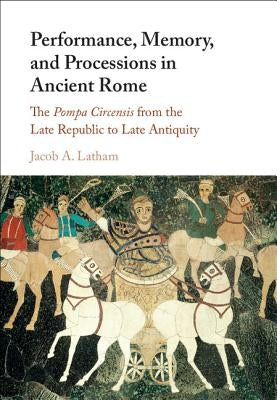 Performance, Memory, and Processions in Ancient Rome: The Pompa Circensis from the Late Republic to Late Antiquity by Latham, Jacob A.