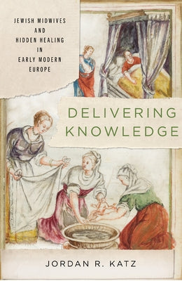 Delivering Knowledge: Jewish Midwives and Hidden Healing in Early Modern Europe by Katz, Jordan R.