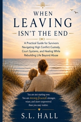 When Leaving Isn't the End: A Practical Guide for Survivors Navigating Custody, Court Systems, and Healing While Rebuilding Life Beyond Abuse by Hall, S. L.