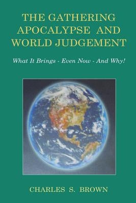 The Gathering Apocalypse and World Judgement: What it Brings - Even Now - And Why! by Brown, Charles S.