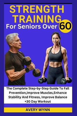 Strength Training for Seniors Over 60: The Complete Step-by-Step Guide To Fall Prevention, Improve Muscles, Enhance Stability And Fitness, Improve Bal by Wynn, Avery