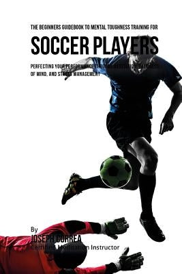 The Beginners Guidebook To Mental Toughness Training For Soccer Players: Perfecting Your Performance Through Meditation, Calmness Of Mind, And Stress by Correa (Certified Meditation Instructor)