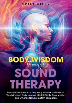 Body Wisdom through Sound Therapy: Discover the Science of Frequency to Relax and Refocus Your Mind and Body, Improve Mental Clarity, Boost Vitality, by Bailey, Grace